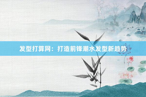 发型打算网：打造前锋潮水发型新趋势
