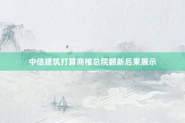 中信建筑打算商榷总院翻新后果展示